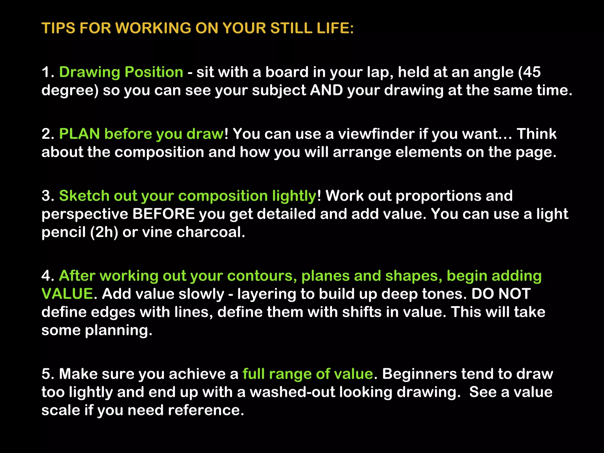 TIPS FOR WORKING ON YOUR STILL LIFE:

1. Drawing Position - sit with a board in your lap, held at an angle (45
degree) so you can see your subject AND your drawing at the same time.

2. PLAN before you draw! You can use a viewfinder if you want… Think
about the composition and how you will arrange elements on the page.

3. Sketch out your composition lightly! Work out proportions and
perspective BEFORE you get detailed and add value. You can use a light
pencil (2h) or vine charcoal.

4. After working out your contours, planes and shapes, begin adding
VALUE. Add value slowly - layering to build up deep tones. DO NOT
define edges with lines, define them with shifts in value. This will take
some planning.

5. Make sure you achieve a full range of value. Beginners tend to draw
too lightly and end up with a washed-out looking drawing. See a value
scale if you need reference.
 