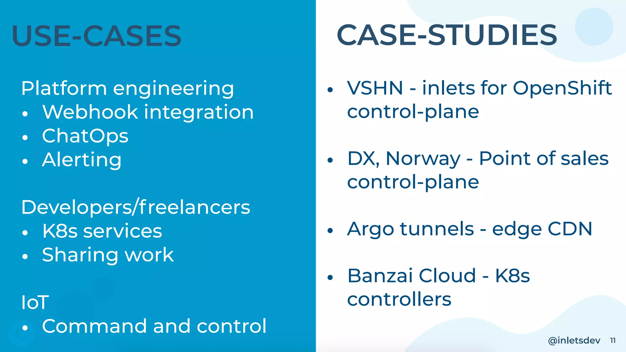 @inletsdev 11
USE-CASES
Platform engineering
• Webhook integration
• ChatOps
• Alerting
Developers/freelancers
• K8s services
• Sharing work
IoT
• Command and control
• VSHN - inlets for OpenShift
control-plane
• DX, Norway - Point of sales
control-plane
• Argo tunnels - edge CDN
• Banzai Cloud - K8s
controllers
CASE-STUDIES
 