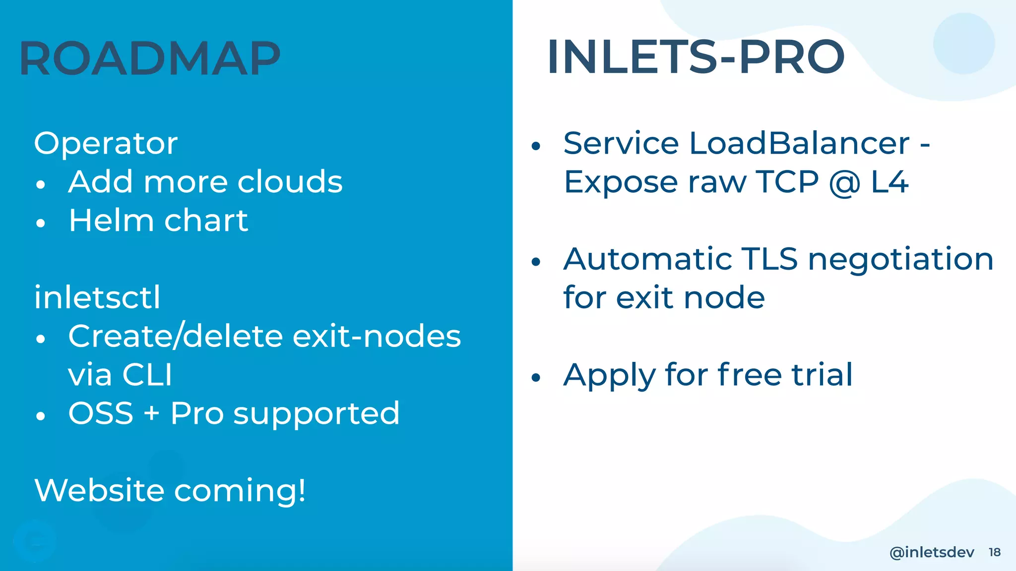 @inletsdev 18
ROADMAP
Operator
• Add more clouds
• Helm chart 
inletsctl
• Create/delete exit-nodes
via CLI
• OSS + Pro supported
Website coming!
• Service LoadBalancer -
Expose raw TCP @ L4 
• Automatic TLS negotiation
for exit node
• Apply for free trial
INLETS-PRO
 