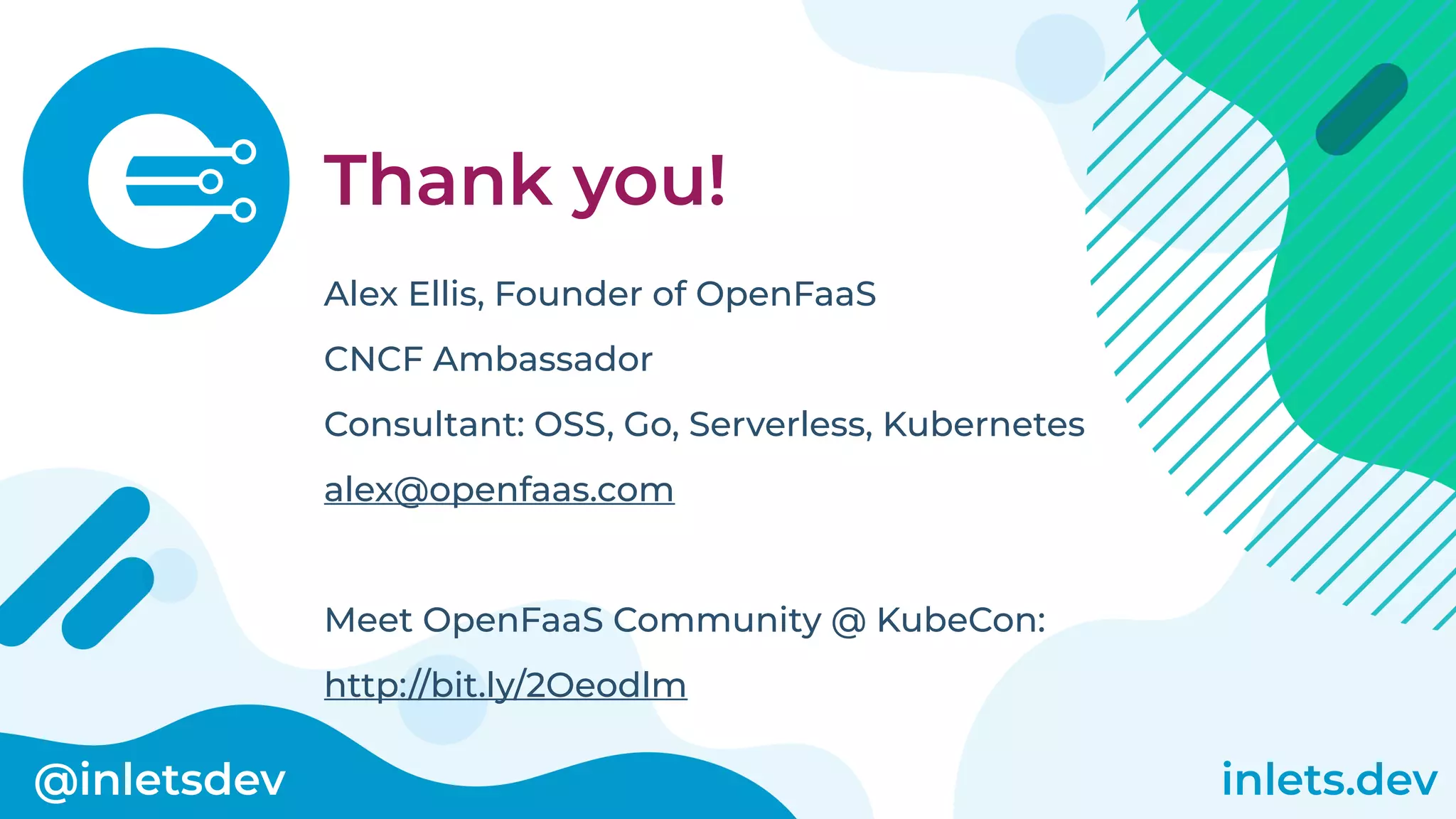 @inletsdev inlets.dev
Thank you!
Alex Ellis, Founder of OpenFaaS
CNCF Ambassador
Consultant: OSS, Go, Serverless, Kubernetes
alex@openfaas.com
Meet OpenFaaS Community @ KubeCon:
http://bit.ly/2Oeodlm
 