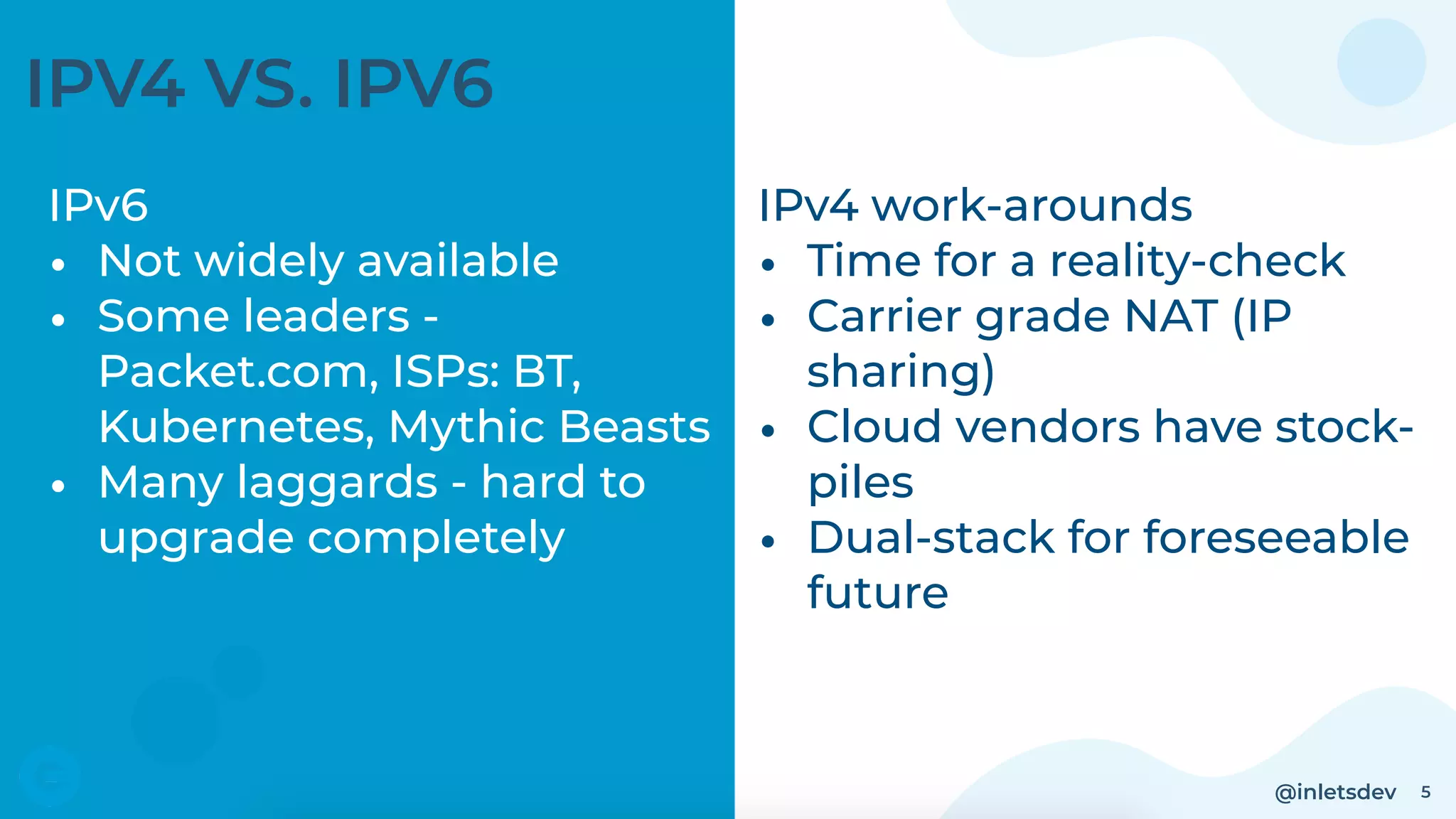 @inletsdev 5
IPV4 VS. IPV6
IPv6
• Not widely available
• Some leaders -
Packet.com, ISPs: BT,
Kubernetes, Mythic Beasts
• Many laggards - hard to
upgrade completely
IPv4 work-arounds
• Time for a reality-check
• Carrier grade NAT (IP
sharing)
• Cloud vendors have stock-
piles
• Dual-stack for foreseeable
future
 