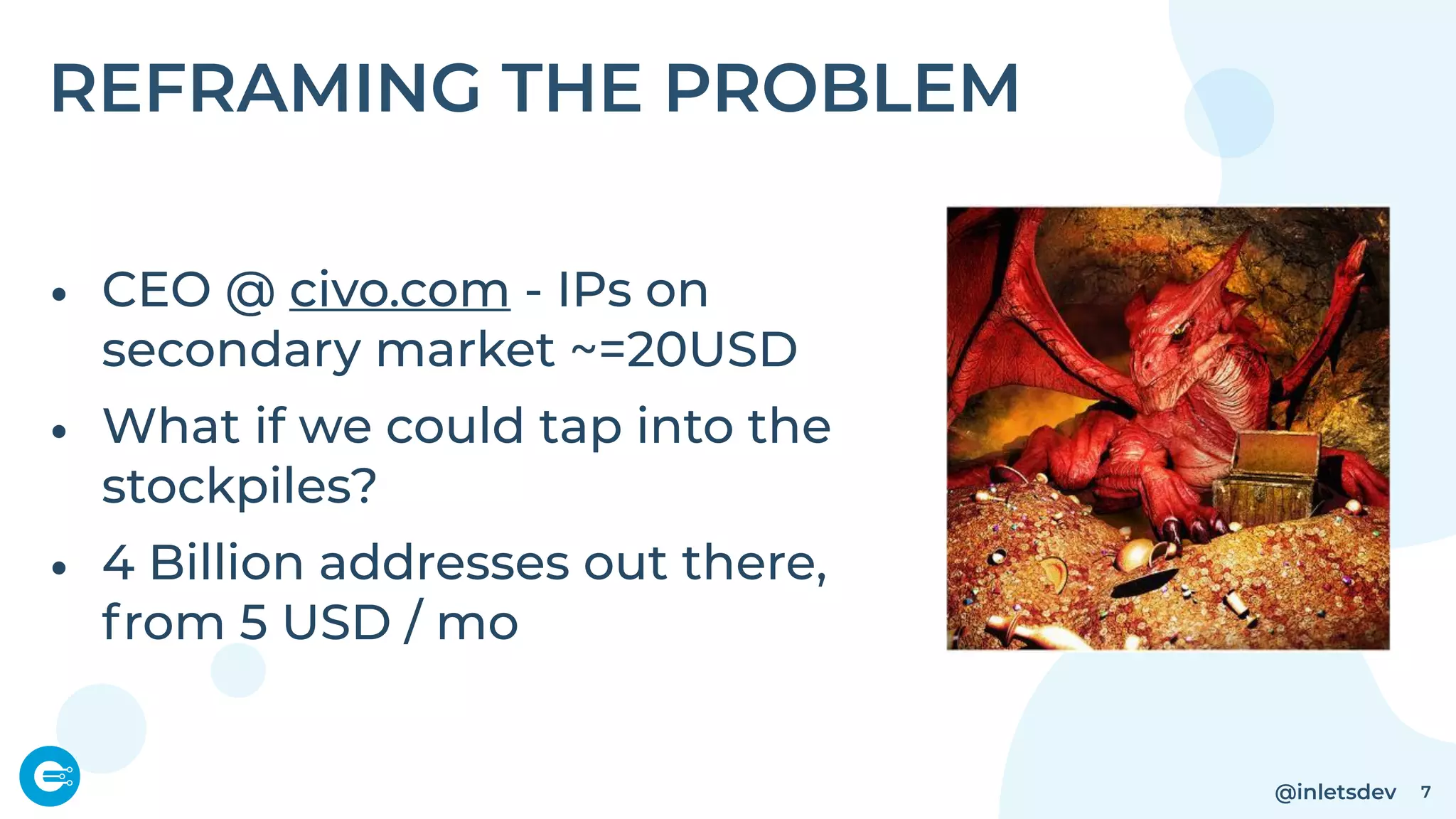@inletsdev
REFRAMING THE PROBLEM
• CEO @ civo.com - IPs on
secondary market ~=20USD
• What if we could tap into the
stockpiles?
• 4 Billion addresses out there,
from 5 USD / mo
7
 