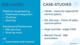 @inletsdev 11
USE-CASES
Platform engineering
• Webhook integration
• ChatOps
• Alerting
Developers/freelancers
• K8s services
• Sharing work
IoT
• Command and control
• VSHN - inlets for OpenShift
control-plane
• DX, Norway - Point of sales
control-plane
• Argo tunnels - edge CDN
• Banzai Cloud - K8s
controllers
CASE-STUDIES
 