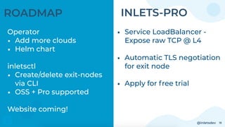 @inletsdev 18
ROADMAP
Operator
• Add more clouds
• Helm chart 
inletsctl
• Create/delete exit-nodes
via CLI
• OSS + Pro supported
Website coming!
• Service LoadBalancer -
Expose raw TCP @ L4 
• Automatic TLS negotiation
for exit node
• Apply for free trial
INLETS-PRO
 
