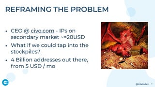 @inletsdev
REFRAMING THE PROBLEM
• CEO @ civo.com - IPs on
secondary market ~=20USD
• What if we could tap into the
stockpiles?
• 4 Billion addresses out there,
from 5 USD / mo
7
 
