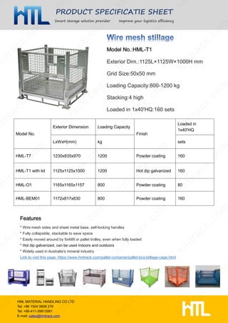 PRODUCT SPECIFICATIE SHEET
Smart storage solution provider Improve your logistics efficiency
HML MATERIAL HANDLING CO LTD
Tel: +86 1504 0608 276
Tel: +86-411-39813061
E-mail: sales@hmlrack.com
Exterior Dim.:1125L×1125W×1000H mm
Grid Size:50x50 mm
Loading Capacity:800-1200 kg
Stacking:4 high
Loaded in 1x40'HQ:160 sets
* Wire mesh sides and sheet metal base, self-locking handles
* Fully collapsible, stackable to save space
* Easily moved around by forklift or pallet trolley, even when fully loaded
* Hot dip galvanized, can be used indoors and outdoors
* Widely used in Australia's mineral industry
Link to visit this page: https://www.hmlrack.com/pallet-container/pallet-box/stillage-cage.html
Model No.
Exterior Dimension Loading Capacity
Finish
Loaded in
1x40'HQ
LxWxH(mm) kg sets
HML-T7 1230x835x970 1200 Powder coating 160
HML-T1 with lid 1125x1125x1000 1200 Hot dip galvanized 160
HML-O1 1165x1165x1157 800 Powder coating 80
HML-BEM01 1172x817x830 800 Powder coating 160
 
