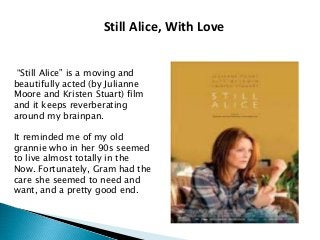 Still Alice, With Love
“Still Alice” is a moving and
beautifully acted (by Julianne
Moore and Kristen Stuart) film
and it keeps reverberating
around my brainpan.
It reminded me of my old
grannie who in her 90s seemed
to live almost totally in the
Now. Fortunately, Gram had the
care she seemed to need and
want, and a pretty good end.
 