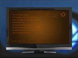 I'm not even angry.
I'm being so sincere right now.
Even though you broke my heart.
And killed me.
And tore me to pieces.
And threw every piece into a fire.
As they burned it hurt because I
was so happy for you!
 