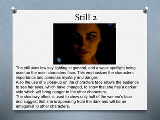 Still 2
The still uses low key lighting in general, and a weak spotlight being
used on the main characters face. This emphasizes the characters
importance and connotes mystery and danger.
Also the use of a close-up on the characters face allows the audience
to see her eyes, which have changed, to show that she has a darker
side which will bring danger to the other characters.
The shadowy effect is used to show only half of the women’s face
and suggest that she is appearing from the dark and will be an
antagonist to other characters.
 