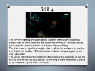 Still 4
The low key lighting and abandoned location of the scene suggests
danger and an eerie nature to the upcoming events, in this case being
the murder of one of the main characters fellow students.
The shot uses an eye level angled shot to allow the audience to see the
event from the position of the character as he is being dragged by the
main character.
The use of lighting on the characters face allows the audience to see his
scared and distressed expression, reinforcing that the character is going
to be murdered by the main character.
 