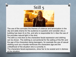 Still 5
The use of fire connotes the themes of violence and terrorization in the
clip and adds drama for the audience to question and consider why a
building has been lit on fire, and who is responsible for it. Also the use of
fire provides natural light in the shot.
The still is a mid shot so the characters facial expression and clothing
can be shown. The clothing is conventional for the setting of the film and
the age of the characters being teenagers, for example the use of casual
clothing such as a hoodie reinforces the characters age and the
unlikelihood of the situation she is currently in.
The characters facial expressions, show her to be scared and in distress
at the situation.
 