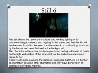 Still 6
The still shows the use of dark colours and low key lighting which
connotes danger, violence and mystery in the scene and that the film will
involve a confrontation between the characters in a rural setting, as shown
by the leaves and trees featured in the background.
The character in the scene has been placed according to the rule of thirds
on the right vertical line of the wide shot, so the audiences attention is
drawn to her.
A slimy substance covering the character suggests that there is a fight or
confrontation between other characters and they have behaved in an
aggressive or violent manner.
 