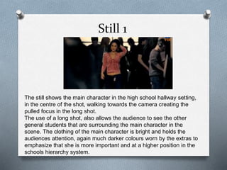 Still 1
The still shows the main character in the high school hallway setting,
in the centre of the shot, walking towards the camera creating the
pulled focus in the long shot.
The use of a long shot, also allows the audience to see the other
general students that are surrounding the main character in the
scene. The clothing of the main character is bright and holds the
audiences attention, again much darker colours worn by the extras to
emphasize that she is more important and at a higher position in the
schools hierarchy system.
 