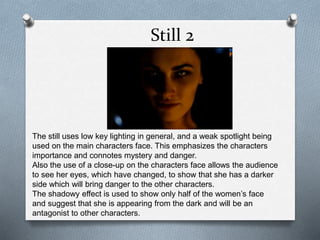 Still 2
The still uses low key lighting in general, and a weak spotlight being
used on the main characters face. This emphasizes the characters
importance and connotes mystery and danger.
Also the use of a close-up on the characters face allows the audience
to see her eyes, which have changed, to show that she has a darker
side which will bring danger to the other characters.
The shadowy effect is used to show only half of the women’s face
and suggest that she is appearing from the dark and will be an
antagonist to other characters.
 