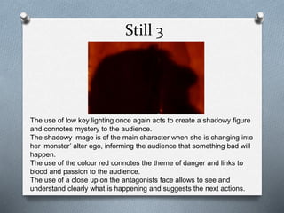 Still 3
The use of low key lighting once again acts to create a shadowy figure
and connotes mystery to the audience.
The shadowy image is of the main character when she is changing into
her ‘monster’ alter ego, informing the audience that something bad will
happen.
The use of the colour red connotes the theme of danger and links to
blood and passion to the audience.
The use of a close up on the antagonists face allows to see and
understand clearly what is happening and suggests the next actions.
 