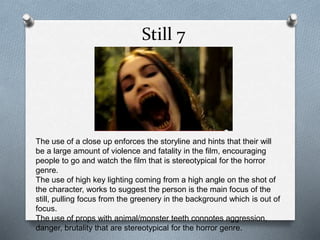 Still 7
The use of a close up enforces the storyline and hints that their will
be a large amount of violence and fatality in the film, encouraging
people to go and watch the film that is stereotypical for the horror
genre.
The use of high key lighting coming from a high angle on the shot of
the character, works to suggest the person is the main focus of the
still, pulling focus from the greenery in the background which is out of
focus.
The use of props with animal/monster teeth connotes aggression,
danger, brutality that are stereotypical for the horror genre.
 