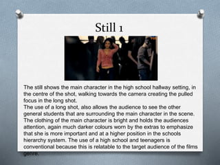 Still 1 
The still shows the main character in the high school hallway setting, in 
the centre of the shot, walking towards the camera creating the pulled 
focus in the long shot. 
The use of a long shot, also allows the audience to see the other 
general students that are surrounding the main character in the scene. 
The clothing of the main character is bright and holds the audiences 
attention, again much darker colours worn by the extras to emphasize 
that she is more important and at a higher position in the schools 
hierarchy system. The use of a high school and teenagers is 
conventional because this is relatable to the target audience of the films 
genre. 
 