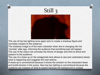 Still 3 
The use of low key lighting once again acts to create a shadowy figure and 
connotes mystery to the audience. 
The shadowy image is of the main character when she is changing into her 
‘monster’ alter ego, informing the audience that something bad will happen. 
The use of the colour red connotes the theme of danger and links to blood and 
passion to the audience. 
The use of a close up on the antagonists face allows to see and understand clearly 
what is happening and suggests the next actions. 
A close-up is conventional because it shows the emotion on the characters faces 
and builds tension in the scene. Also low key lighting is conventional because the 
audience are unaware of what to expect because the background is unclear. 
 