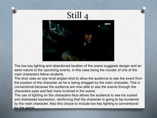 Still 4 
The low key lighting and abandoned location of the scene suggests danger and an 
eerie nature to the upcoming events, in this case being the murder of one of the 
main characters fellow students. 
The shot uses an eye level angled shot to allow the audience to see the event from 
the position of the character as he is being dragged by the main character. This is 
conventional because the audience are now able to see the events through the 
characters eyes and feel more involved in the scene. 
The use of lighting on the characters face allows the audience to see his scared 
and distressed expression, reinforcing that the character is going to be murdered 
by the main character. Also this choice to include low key lighting is conventional 
for the genre. 
 