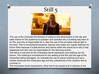 Still 5 
The use of fire connotes the themes of violence and terrorization in the clip and 
adds drama for the audience to question and consider why a building has been lit 
on fire, and who is responsible for it. Also the use of fire provides natural light in 
the shot. This is conventional because violence and chaos are regular features for 
horror films because it builds tension and drama within the scene as to why it has 
happened and who may be responsible for the damning events. 
The still is a mid shot so the characters facial expression and clothing can be 
shown. The clothing is conventional for the setting of the film and the age of the 
characters being teenagers, for example the use of casual clothing such as a 
hoodie reinforces the characters age and the unlikelihood of the situation she is 
currently in. 
The characters facial expressions, show her to be scared and in distress at the 
situation. 
 