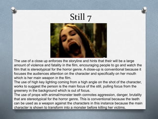 Still 7 
The use of a close up enforces the storyline and hints that their will be a large 
amount of violence and fatality in the film, encouraging people to go and watch the 
film that is stereotypical for the horror genre. A close-up is conventional because it 
focuses the audiences attention on the character and specifically on her mouth 
which is her main weapon in the film. 
The use of high key lighting coming from a high angle on the shot of the character, 
works to suggest the person is the main focus of the still, pulling focus from the 
greenery in the background which is out of focus. 
The use of props with animal/monster teeth connotes aggression, danger, brutality 
that are stereotypical for the horror genre. This is conventional because the teeth 
can be used as a weapon against the characters in this instance because the main 
character is shown to transform into a monster before killing her victims. 
