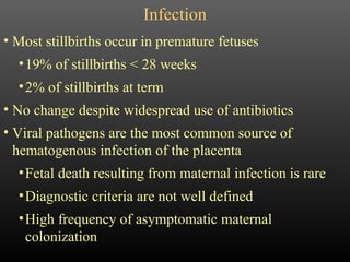 Infection Most stillbirths occur in premature fetuses 19% of stillbirths < 28 weeks 2% of stillbirths at term No change despite widespread use of antibiotics Viral pathogens are the most common source of hematogenous infection of the placenta Fetal death resulting from maternal infection is rare Diagnostic criteria are not well defined High frequency of asymptomatic maternal colonization 