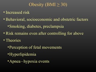 Obesity (BMI  ≥ 30) Increased risk Behavioral, socioeconomic and obstetric factors Smoking, diabetes, preclampsia Risk remains even after controlling for above Theories Perception of fetal movements Hyperlipidemia Apnea   –   hypoxia events 