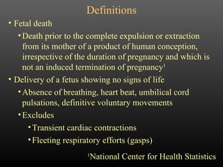 Definitions Fetal death Death prior to the complete expulsion or extraction from its mother of a product of human conception, irrespective of the duration of pregnancy and which is not an induced termination of pregnancy 1   Delivery of a fetus showing no signs of life Absence of breathing, heart beat, umbilical cord pulsations, definitive voluntary movements Excludes Transient cardiac contractions Fleeting respiratory efforts (gasps)  1 National Center for Health Statistics 