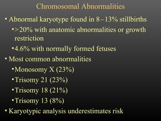 Chromosomal Abnormalities Abnormal karyotype found in 8   –   13% stillbirths >   20% with anatomic abnormalities or growth restriction 4.6% with normally formed fetuses Most common abnormalities Monosomy X (23%) Trisomy 21 (23%) Trisomy 18 (21%) Trisomy 13 (8%) Karyotypic analysis underestimates risk 