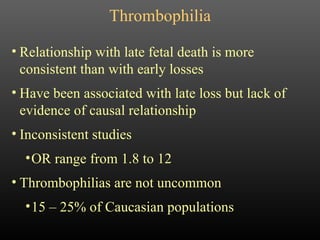 Thrombophilia Relationship with late fetal death is more consistent than with early losses Have been associated with late loss but lack of evidence of causal relationship Inconsistent studies OR range from 1.8 to 12 Thrombophilias are not uncommon 15 – 25% of Caucasian populations 