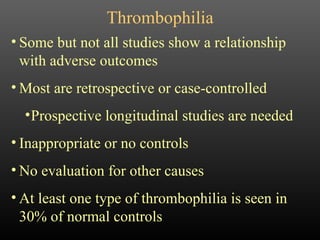 Thrombophilia Some but not all studies show a relationship with adverse outcomes Most are retrospective or case-controlled Prospective longitudinal studies are needed Inappropriate or no controls No evaluation for other causes At least one type of thrombophilia is seen in 30% of normal controls 