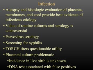 Infection Autopsy and histologic evaluation of placenta, membranes, and cord provide best evidence of infectious etiology Value of routine cultures and serology is controversial Parvovirus serology Screening for syphilis TORCH titers questionable utility Placental culture problematic Incidence in live birth is unknown DNA test associated with false positives 