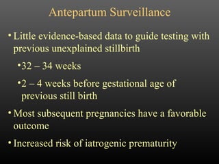 Antepartum Surveillance Little evidence-based data to guide testing with previous unexplained stillbirth 32 – 34 weeks 2 – 4 weeks before gestational age of previous still birth Most subsequent pregnancies have a favorable outcome Increased risk of iatrogenic prematurity 