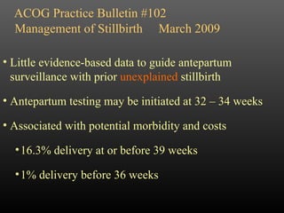 ACOG Practice Bulletin #102 Little evidence-based data to guide antepartum surveillance with prior  unexplained  stillbirth Antepartum testing may be initiated at 32 – 34 weeks Associated with potential morbidity and costs 16.3% delivery at or before 39 weeks 1% delivery before 36 weeks Management of Stillbirth  March 2009 