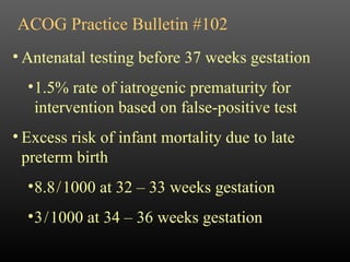 ACOG Practice Bulletin #102 Antenatal testing before 37 weeks gestation 1.5% rate of iatrogenic prematurity for intervention based on false-positive test Excess risk of infant mortality due to late preterm birth 8.8   /   1000 at 32 – 33 weeks gestation 3   /   1000 at 34 – 36 weeks gestation 