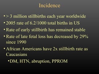 Incidence > 3 million stillbirths each year worldwide 2005 rate of 6.2/1000 total births in US Rate of early stillbirth has remained stable Rate of late fetal loss has decreased by 29% since 1990 African Americans have 2x stillbirth rate as Caucasians DM, HTN, abruption, PPROM 
