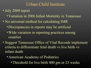 Urban Child Institute July 2009 report Variation in 2006 Infant Mortality in Tennessee No universal method for calculating IMR Discrepancies in reports may be artificial Wide variation in reporting practices among counties Suggest Tennessee Office of Vital Records implement criteria to differentiate fetal death vs live birth vs infant death American Academy of Pediatrics Threshold for live birth 400 gm or 23 weeks 