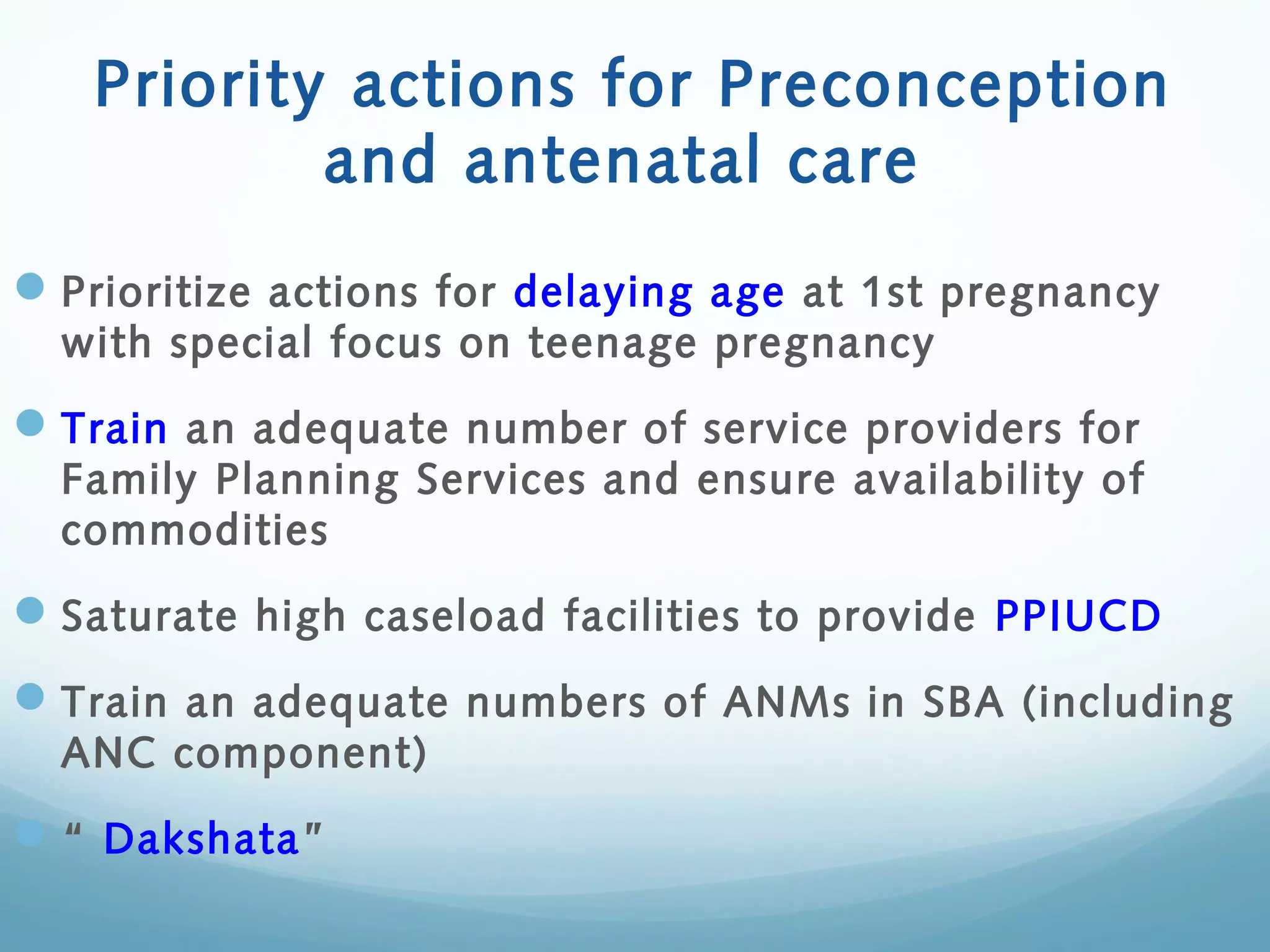 Priority actions for Preconception
and antenatal care
Prioritize actions for delaying age at 1st pregnancy
with special focus on teenage pregnancy
Train an adequate number of service providers for
Family Planning Services and ensure availability of
commodities
Saturate high caseload facilities to provide PPIUCD
Train an adequate numbers of ANMs in SBA (including
ANC component)
“ Dakshata”
 