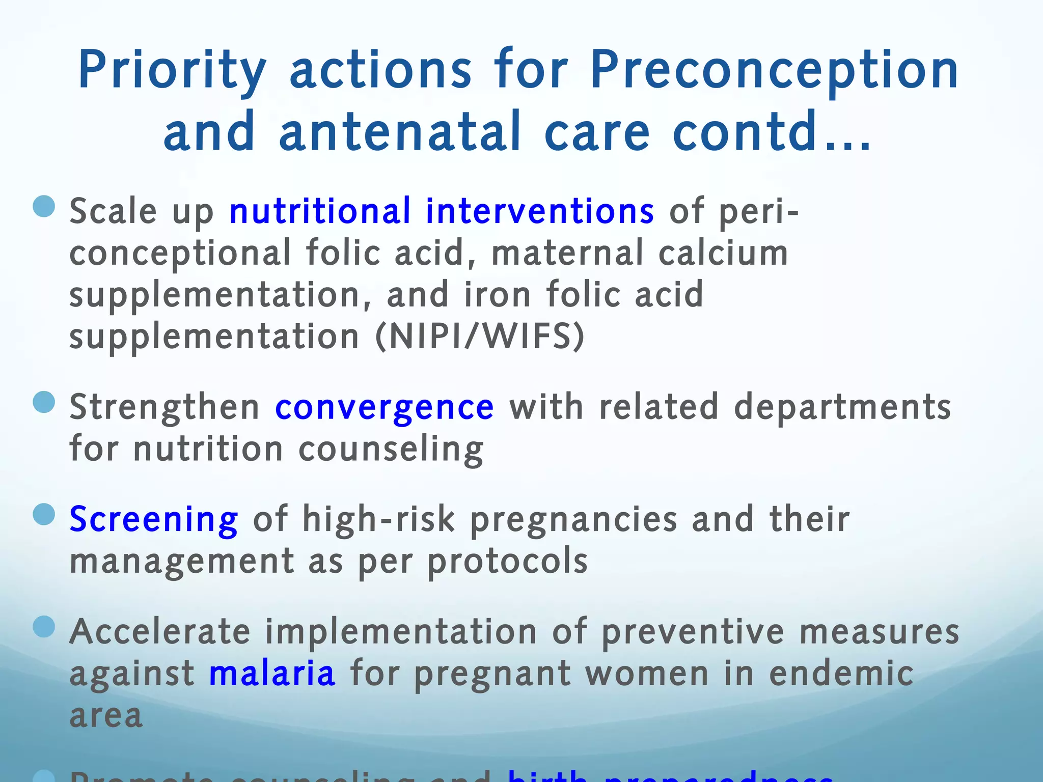 Priority actions for Preconception
and antenatal care contd…
Scale up nutritional interventions of peri-
conceptional folic acid, maternal calcium
supplementation, and iron folic acid
supplementation (NIPI/WIFS)
Strengthen convergence with related departments
for nutrition counseling
Screening of high-risk pregnancies and their
management as per protocols
Accelerate implementation of preventive measures
against malaria for pregnant women in endemic
area
 