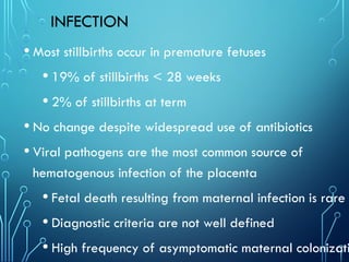 INFECTION
• Most stillbirths occur in premature fetuses
• 19% of stillbirths < 28 weeks
• 2% of stillbirths at term
• No change despite widespread use of antibiotics
• Viral pathogens are the most common source of
hematogenous infection of the placenta
• Fetal death resulting from maternal infection is rare
• Diagnostic criteria are not well defined
• High frequency of asymptomatic maternal colonizati
 