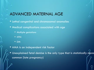 ADVANCED MATERNAL AGE
• Lethal congenital and chromosomal anomalies
• Medical complications associated with age
• Multiple gestations
• HTN
• DM
• AMA is an independent risk factor
• Unexplained fetal demise is the only type that is statistically more
common (late pregnancy)
 