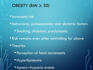 OBESITY (BMI ≥ 30)
•Increased risk
•Behavioral, socioeconomic and obstetric factors
•Smoking, diabetes, preclampsia
•Risk remains even after controlling for above
•Theories
•Perception of fetal movements
•Hyperlipidemia
•Apnea–hypoxia events
 