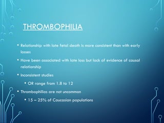 THROMBOPHILIA
• Relationship with late fetal death is more consistent than with early
losses
• Have been associated with late loss but lack of evidence of causal
relationship
• Inconsistent studies
• OR range from 1.8 to 12
• Thrombophilias are not uncommon
• 15 – 25% of Caucasian populations
 