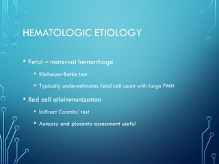 HEMATOLOGIC ETIOLOGY
• Fetal – maternal hemorrhage
• Kleihauer-Betke test
• Typically underestimates fetal cell count with large FMH
• Red cell alloimmunization
• Indirect Coombs’ test
• Autopsy and placenta assessment useful
 