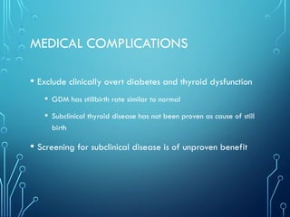 MEDICAL COMPLICATIONS
• Exclude clinically overt diabetes and thyroid dysfunction
• GDM has stillbirth rate similar to normal
• Subclinical thyroid disease has not been proven as cause of still
birth
• Screening for subclinical disease is of unproven benefit
 