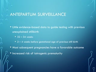 ANTEPARTUM SURVEILLANCE
• Little evidence-based data to guide testing with previous
unexplained stillbirth
• 32 – 34 weeks
• 2 – 4 weeks before gestational age of previous still birth
• Most subsequent pregnancies have a favorable outcome
• Increased risk of iatrogenic prematurity
 