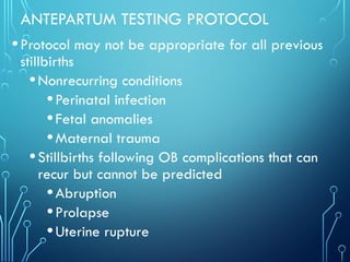 ANTEPARTUM TESTING PROTOCOL
•Protocol may not be appropriate for all previous
stillbirths
•Nonrecurring conditions
•Perinatal infection
•Fetal anomalies
•Maternal trauma
•Stillbirths following OB complications that can
recur but cannot be predicted
•Abruption
•Prolapse
•Uterine rupture
 