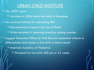 URBAN CHILD INSTITUTE
• July 2009 report
• Variation in 2006 Infant Mortality in Tennessee
• No universal method for calculating IMR
• Discrepancies in reports may be artificial
• Wide variation in reporting practices among counties
• Suggest Tennessee Office of Vital Records implement criteria to
differentiate fetal death vs live birth vs infant death
• American Academy of Pediatrics
• Threshold for live birth 400 gm or 23 weeks
 