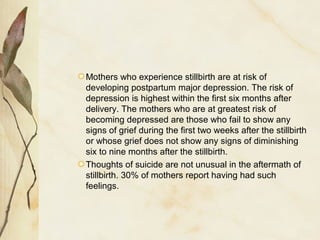 Mothers who experience stillbirth are at risk of
developing postpartum major depression. The risk of
depression is highest within the first six months after
delivery. The mothers who are at greatest risk of
becoming depressed are those who fail to show any
signs of grief during the first two weeks after the stillbirth
or whose grief does not show any signs of diminishing
six to nine months after the stillbirth.
Thoughts of suicide are not unusual in the aftermath of
stillbirth. 30% of mothers report having had such
feelings.
 