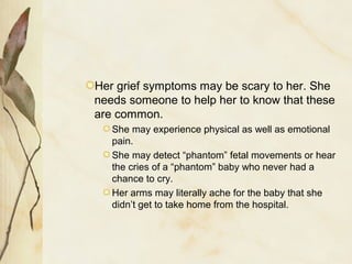 Her grief symptoms may be scary to her. She
needs someone to help her to know that these
are common.
She may experience physical as well as emotional
pain.
She may detect “phantom” fetal movements or hear
the cries of a “phantom” baby who never had a
chance to cry.
Her arms may literally ache for the baby that she
didn’t get to take home from the hospital.
 